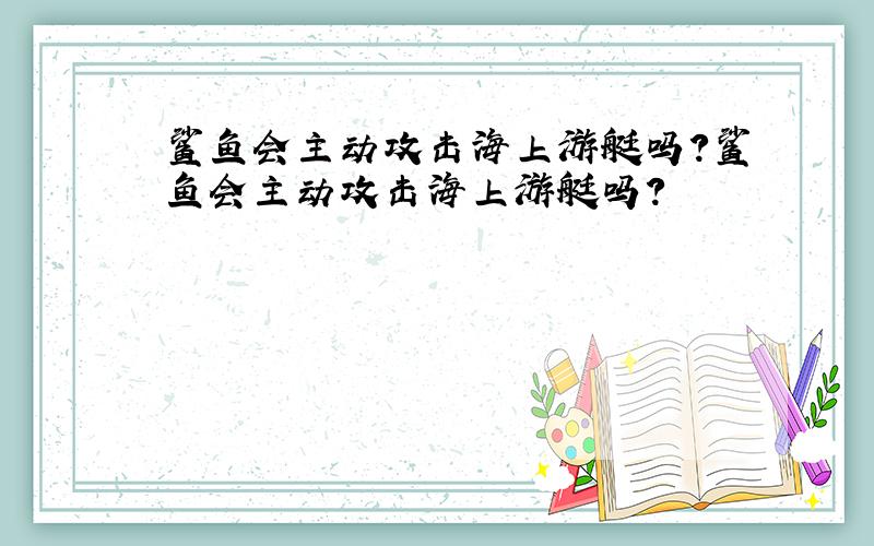 鲨鱼会主动攻击海上游艇吗?鲨鱼会主动攻击海上游艇吗?