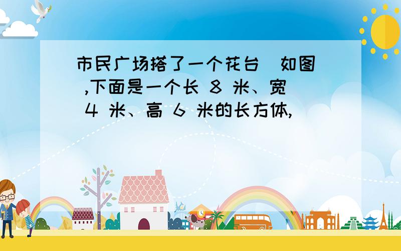 市民广场搭了一个花台（如图） ,下面是一个长 8 米、宽 4 米、高 6 米的长方体,