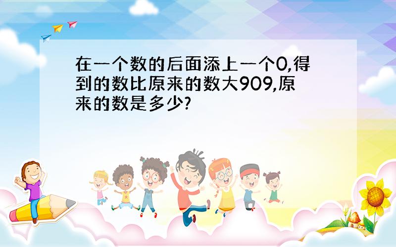 在一个数的后面添上一个0,得到的数比原来的数大909,原来的数是多少?