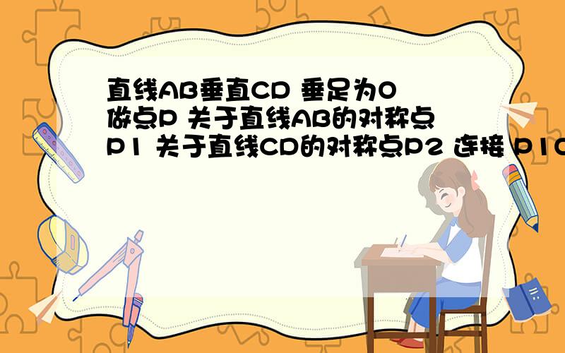 直线AB垂直CD 垂足为O 做点P 关于直线AB的对称点P1 关于直线CD的对称点P2 连接 P1O,P2O 并证明 P