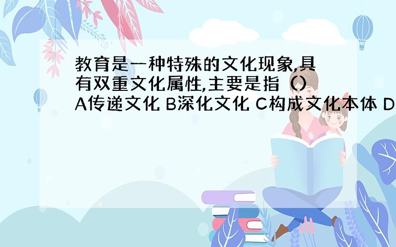 教育是一种特殊的文化现象,具有双重文化属性,主要是指（）A传递文化 B深化文化 C构成文化本体 D教育对生产力有推动作用