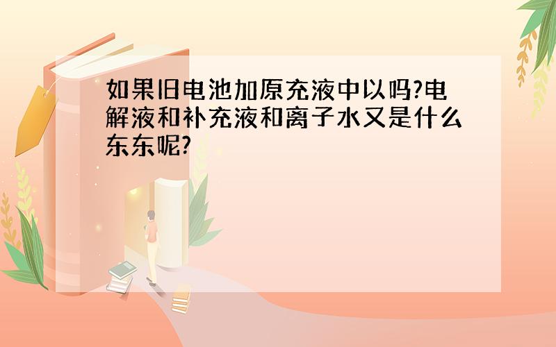 如果旧电池加原充液中以吗?电解液和补充液和离子水又是什么东东呢?