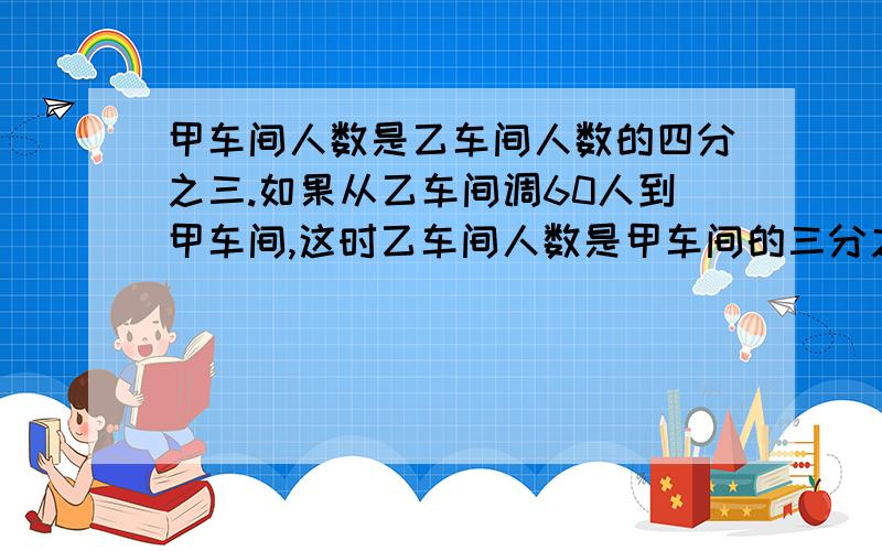 甲车间人数是乙车间人数的四分之三.如果从乙车间调60人到甲车间,这时乙车间人数是甲车间的三分之二