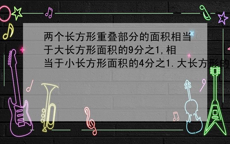 两个长方形重叠部分的面积相当于大长方形面积的9分之1,相当于小长方形面积的4分之1.大长方形的小长方形的