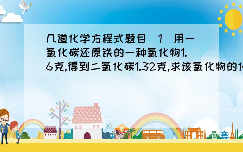 几道化学方程式题目（1）用一氧化碳还原铁的一种氧化物1.6克,得到二氧化碳1.32克,求该氧化物的化学式.（2）3.6g