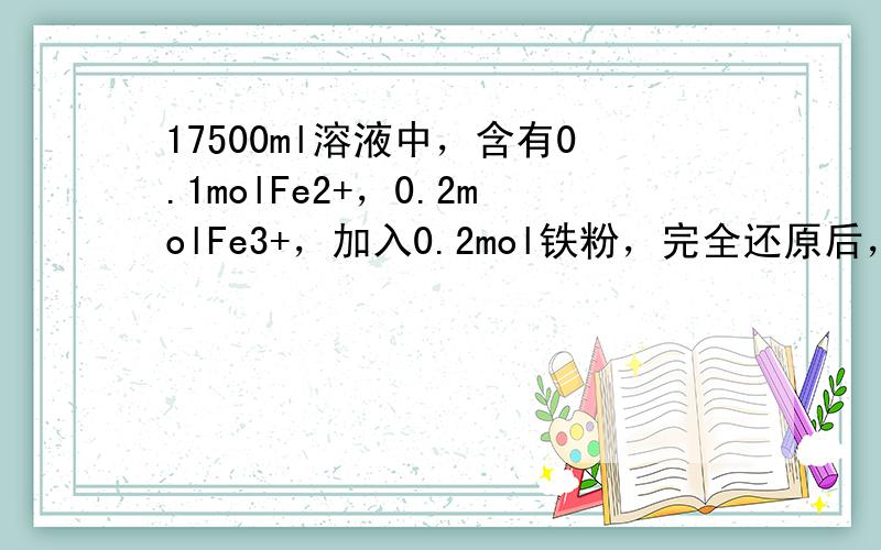 17500ml溶液中，含有0.1molFe2+，0.2molFe3+，加入0.2mol铁粉，完全还原后，溶液中Fe2+的