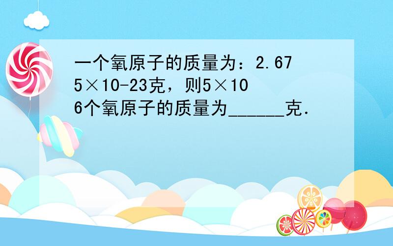 一个氧原子的质量为：2.675×10-23克，则5×106个氧原子的质量为______克．