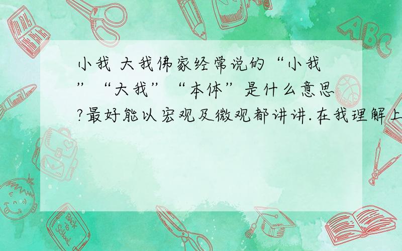 小我 大我佛家经常说的“小我”“大我”“本体”是什么意思?最好能以宏观及微观都讲讲.在我理解上有些模糊,初步理解为“小我