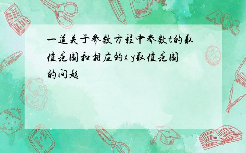 一道关于参数方程中参数t的取值范围和相应的x y取值范围的问题