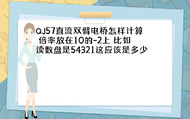 QJ57直流双臂电桥怎样计算 倍率放在10的-2上 比如读数盘是54321这应该是多少