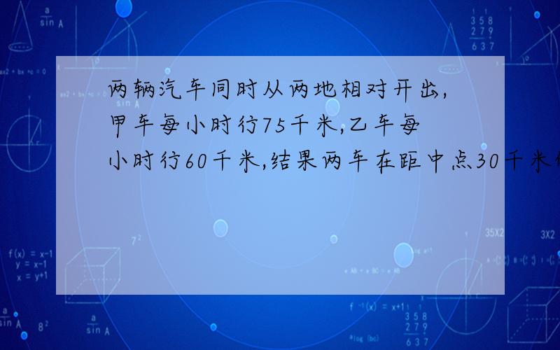 两辆汽车同时从两地相对开出,甲车每小时行75千米,乙车每小时行60千米,结果两车在距中点30千米的地方相遇,相遇是两车各