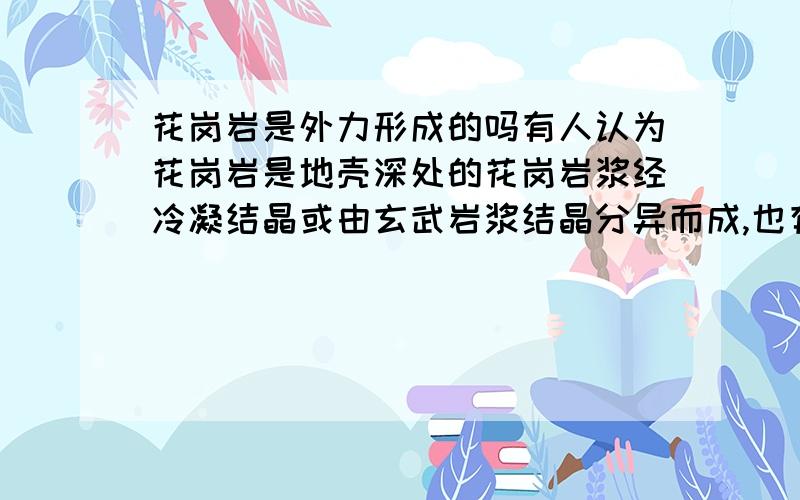 花岗岩是外力形成的吗有人认为花岗岩是地壳深处的花岗岩浆经冷凝结晶或由玄武岩浆结晶分异而成,也有人认为是深度变质和交代作用