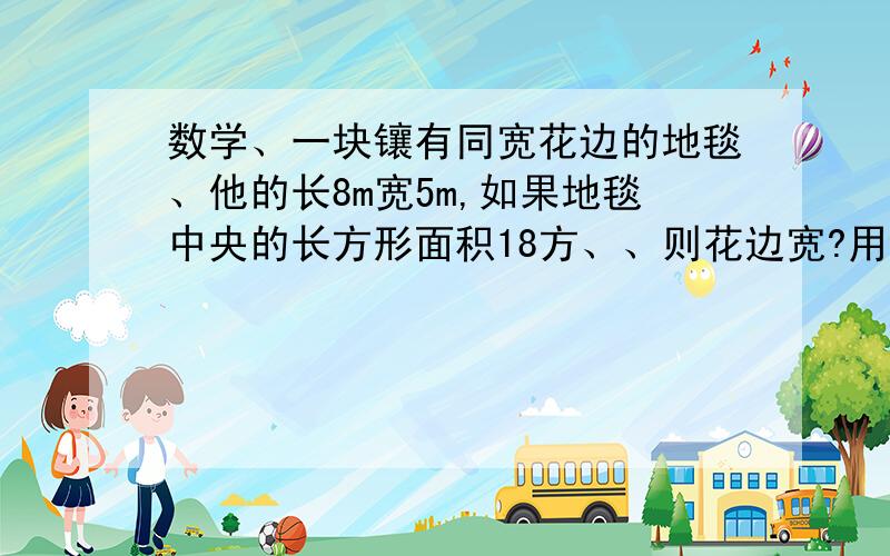 数学、一块镶有同宽花边的地毯、他的长8m宽5m,如果地毯中央的长方形面积18方、、则花边宽?用1元2次 方程