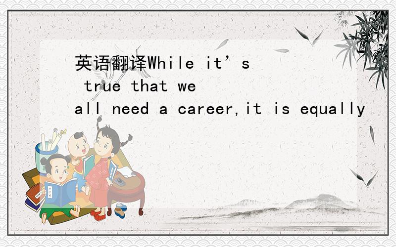 英语翻译While it’s true that we all need a career,it is equally