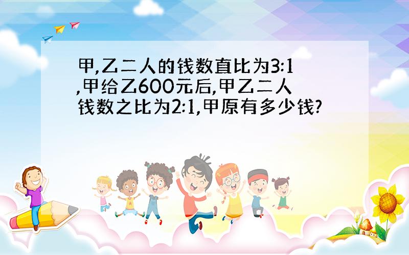 甲,乙二人的钱数直比为3:1,甲给乙600元后,甲乙二人钱数之比为2:1,甲原有多少钱?