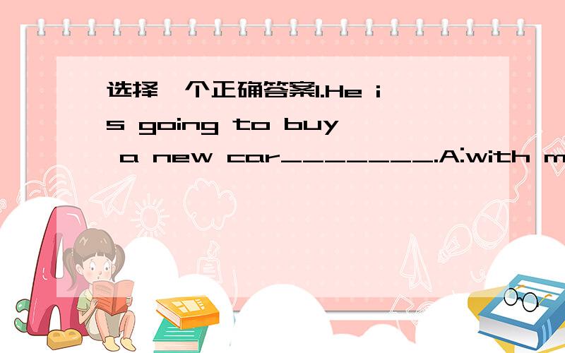 选择一个正确答案1.He is going to buy a new car_______.A:with money B