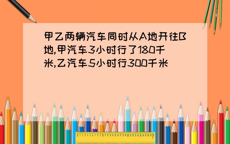 甲乙两辆汽车同时从A地开往B地,甲汽车3小时行了180千米,乙汽车5小时行300千米