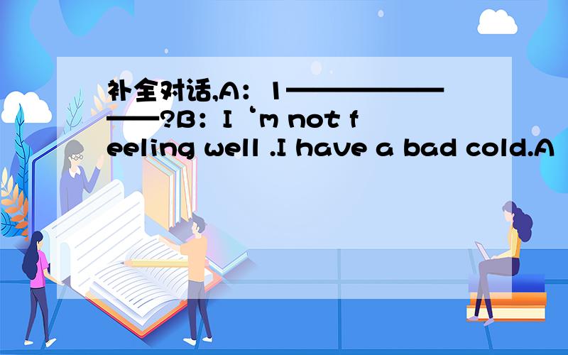 补全对话,A：1————————?B：I‘m not feeling well .I have a bad cold.A