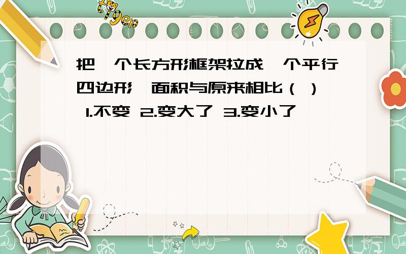 把一个长方形框架拉成一个平行四边形,面积与原来相比（ ) 1.不变 2.变大了 3.变小了