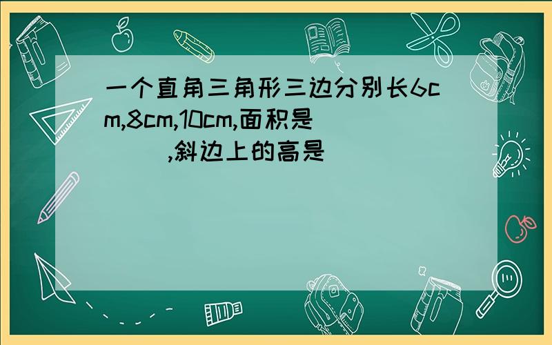 一个直角三角形三边分别长6cm,8cm,10cm,面积是( ),斜边上的高是（ ）