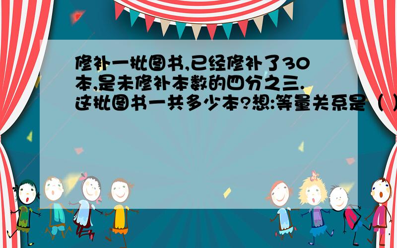 修补一批图书,已经修补了30本,是未修补本数的四分之三.这批图书一共多少本?想:等量关系是（ ）算式是（ ）