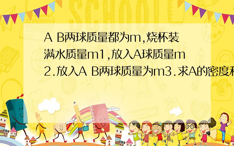 A B两球质量都为m,烧杯装满水质量m1,放入A球质量m2.放入A B两球质量为m3.求A的密度和B的密度的表达式.不是