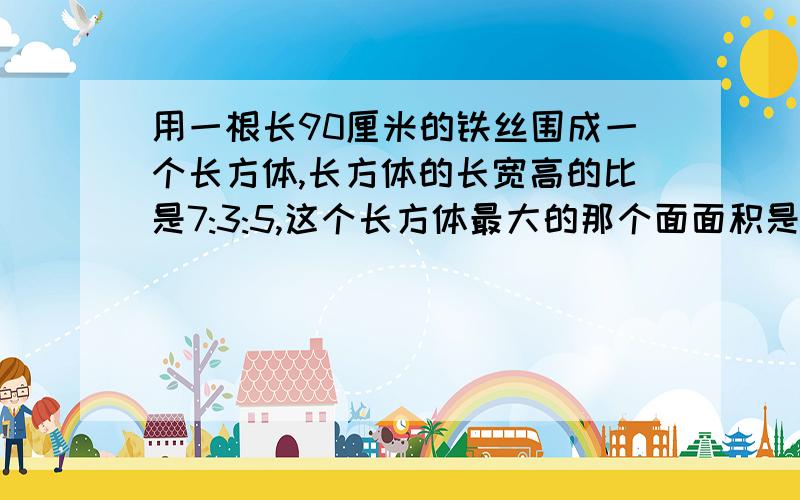 用一根长90厘米的铁丝围成一个长方体,长方体的长宽高的比是7:3:5,这个长方体最大的那个面面积是多少?