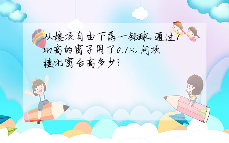 从楼顶自由下落一铅球,通过1m高的窗子用了0.1s,问顶楼比窗台高多少?