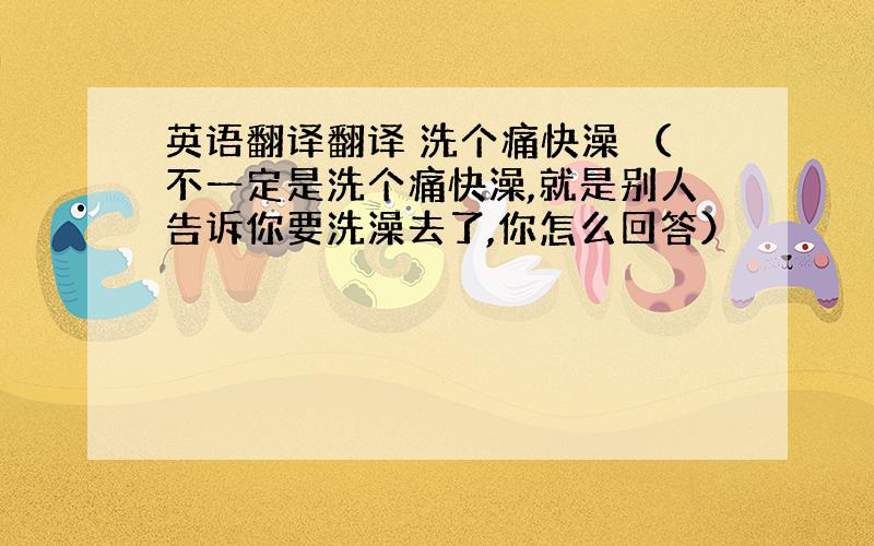 英语翻译翻译 洗个痛快澡 （不一定是洗个痛快澡,就是别人告诉你要洗澡去了,你怎么回答）