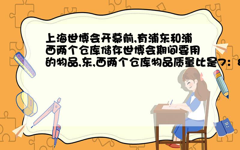 上海世博会开幕前,有浦东和浦西两个仓库储存世博会期间要用的物品,东,西两个仓库物品质量比是7：8,如果从西仓库运出1/3