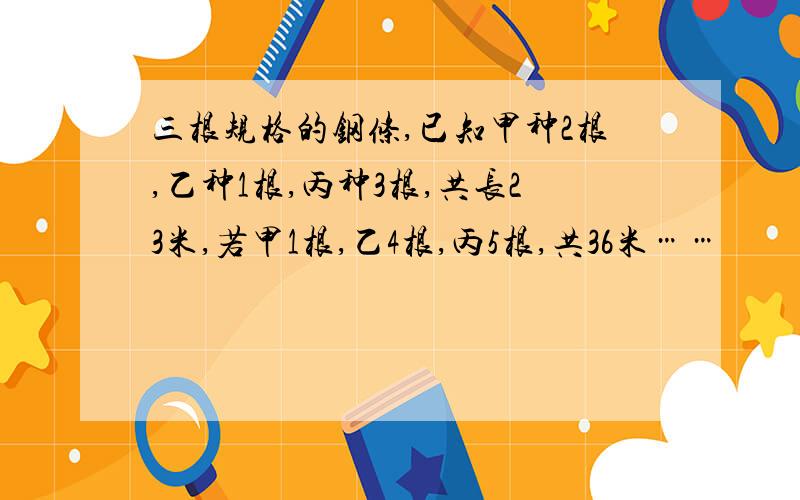 三根规格的钢条,已知甲种2根,乙种1根,丙种3根,共长23米,若甲1根,乙4根,丙5根,共36米……