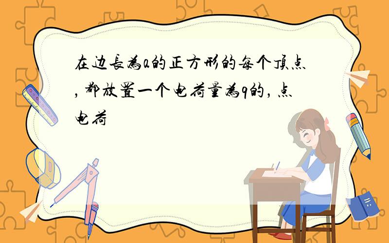 在边长为a的正方形的每个顶点，都放置一个电荷量为q的，点电荷