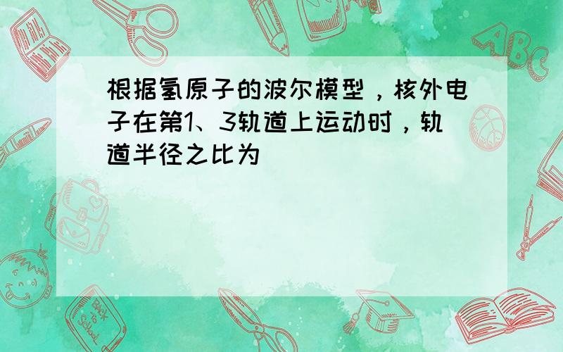 根据氢原子的波尔模型，核外电子在第1、3轨道上运动时，轨道半径之比为______．