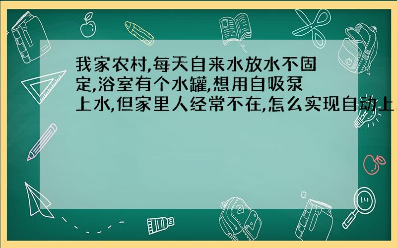 我家农村,每天自来水放水不固定,浴室有个水罐,想用自吸泵上水,但家里人经常不在,怎么实现自动上水呢