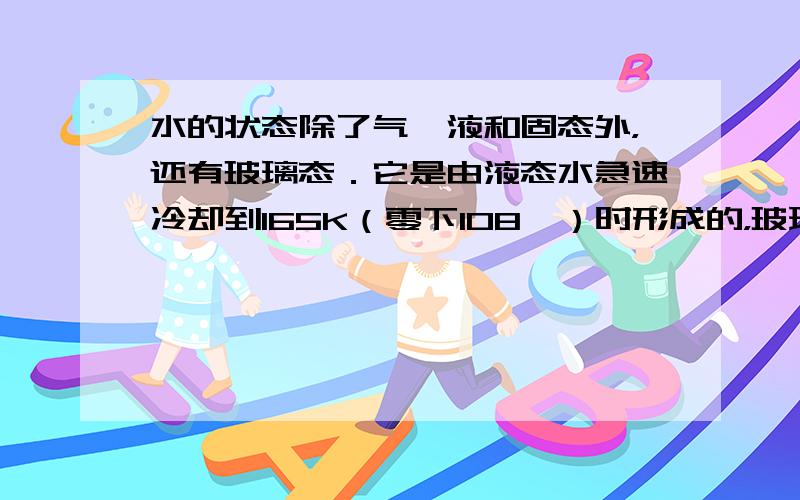 水的状态除了气、液和固态外，还有玻璃态．它是由液态水急速冷却到165K（零下108℃）时形成的，玻璃态的水无固定形状，不