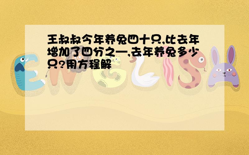 王叔叔今年养兔四十只,比去年增加了四分之—,去年养兔多少只?用方程解