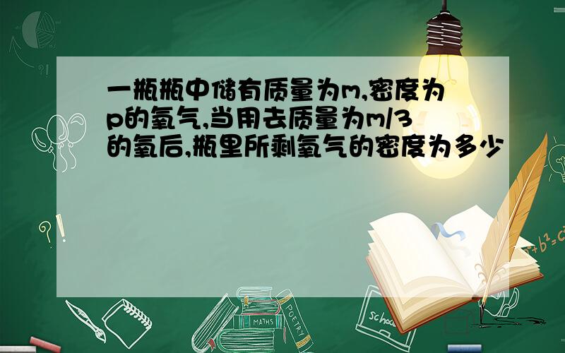 一瓶瓶中储有质量为m,密度为p的氧气,当用去质量为m/3的氧后,瓶里所剩氧气的密度为多少