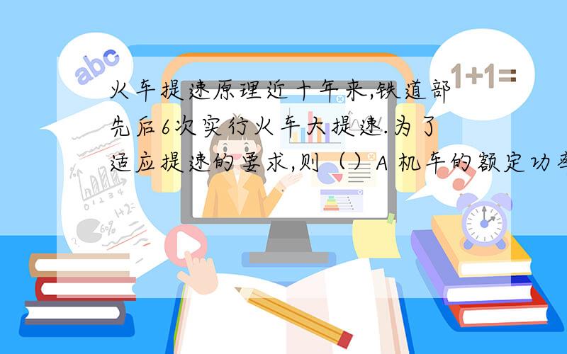 火车提速原理近十年来,铁道部先后6次实行火车大提速.为了适应提速的要求,则（）A 机车的额定功率可以保持不变 B 机车的