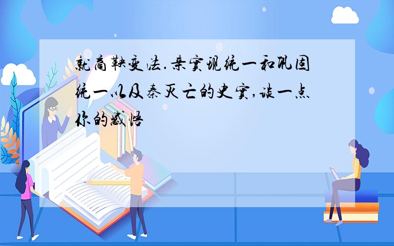 就商鞅变法.亲实现统一和巩固统一以及秦灭亡的史实,谈一点你的感悟