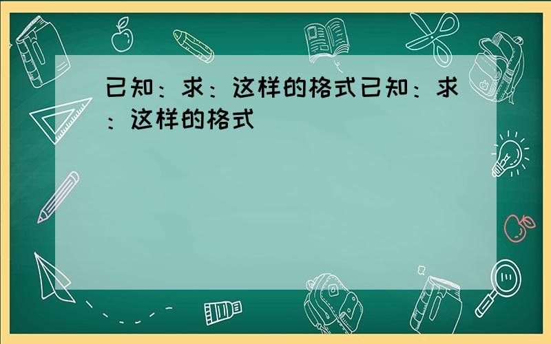 已知：求：这样的格式已知：求：这样的格式