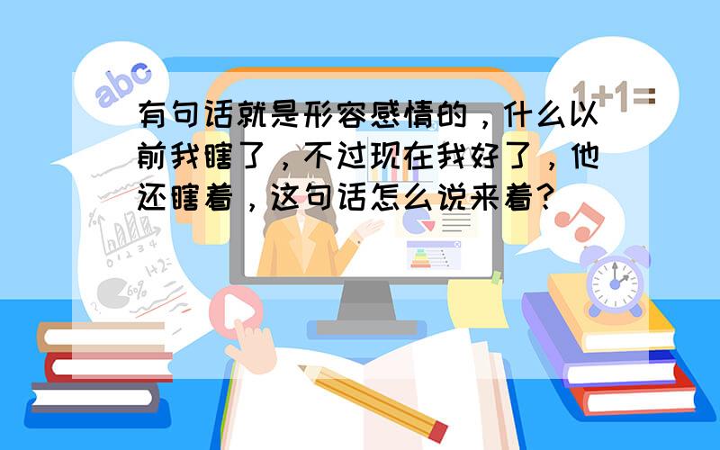 有句话就是形容感情的，什么以前我瞎了，不过现在我好了，他还瞎着，这句话怎么说来着？