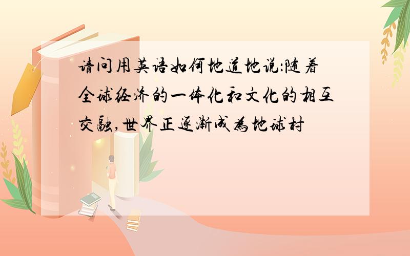 请问用英语如何地道地说：随着全球经济的一体化和文化的相互交融,世界正逐渐成为地球村