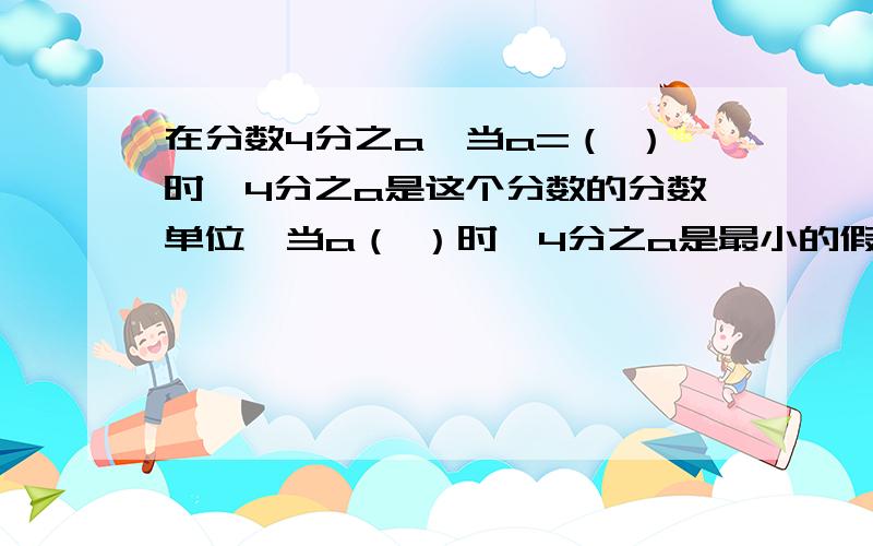 在分数4分之a,当a=（ ）时,4分之a是这个分数的分数单位,当a（ ）时,4分之a是最小的假分数,但a（ ）时4分之a