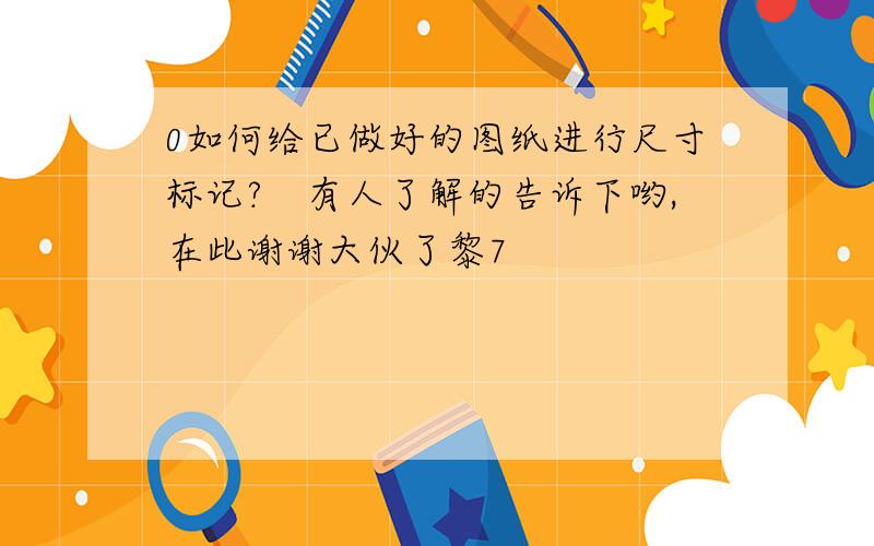 0如何给已做好的图纸进行尺寸标记?　有人了解的告诉下哟,在此谢谢大伙了黎7