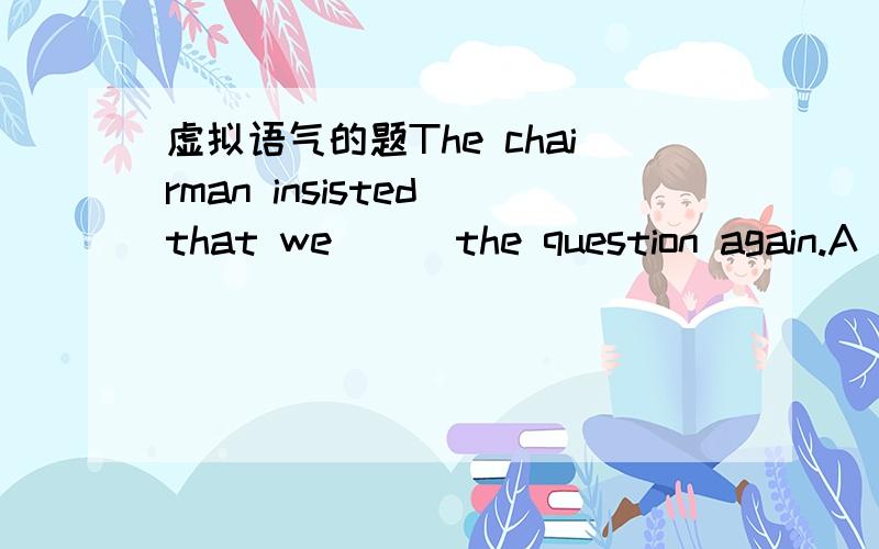 虚拟语气的题The chairman insisted that we ( )the question again.A