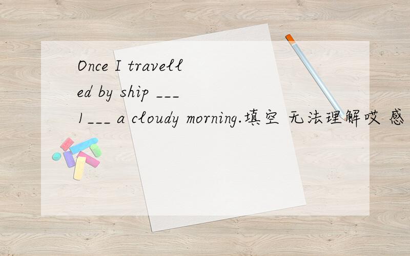 Once I travelled by ship ___1___ a cloudy morning.填空 无法理解哎 感