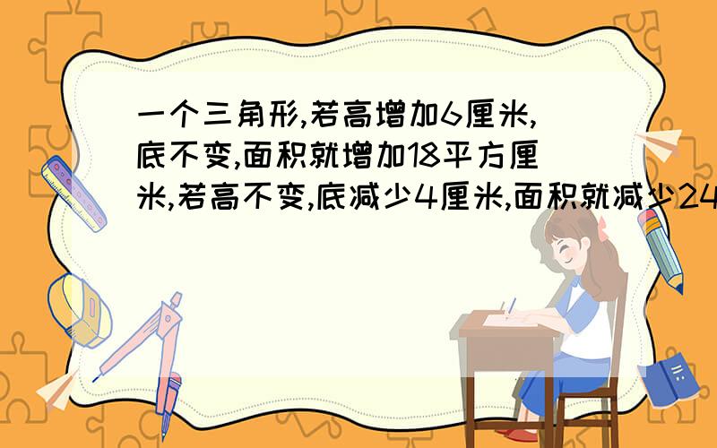 一个三角形,若高增加6厘米,底不变,面积就增加18平方厘米,若高不变,底减少4厘米,面积就减少24平方厘米.原来三角形的