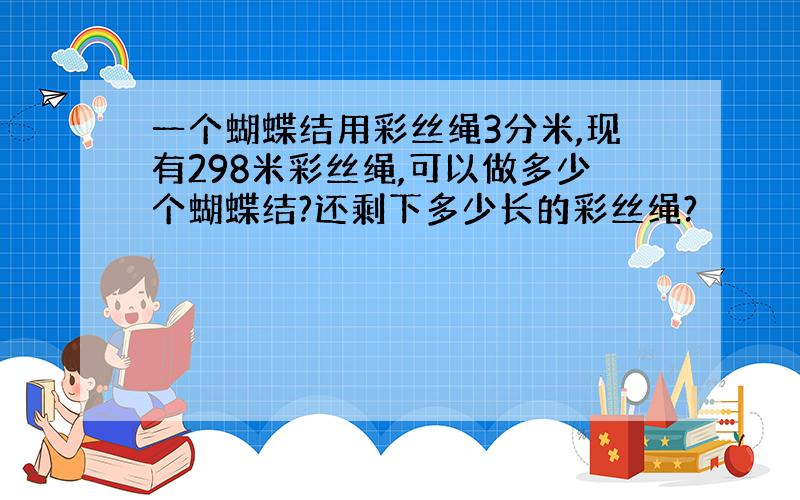 一个蝴蝶结用彩丝绳3分米,现有298米彩丝绳,可以做多少个蝴蝶结?还剩下多少长的彩丝绳?