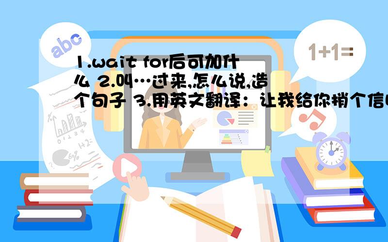 1.wait for后可加什么 2.叫…过来,怎么说,造个句子 3.用英文翻译：让我给你捎个信吧.让我捎个信给他吧.让我