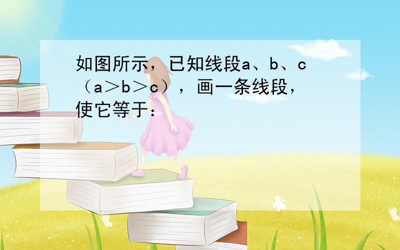 如图所示，已知线段a、b、c（a＞b＞c），画一条线段，使它等于：